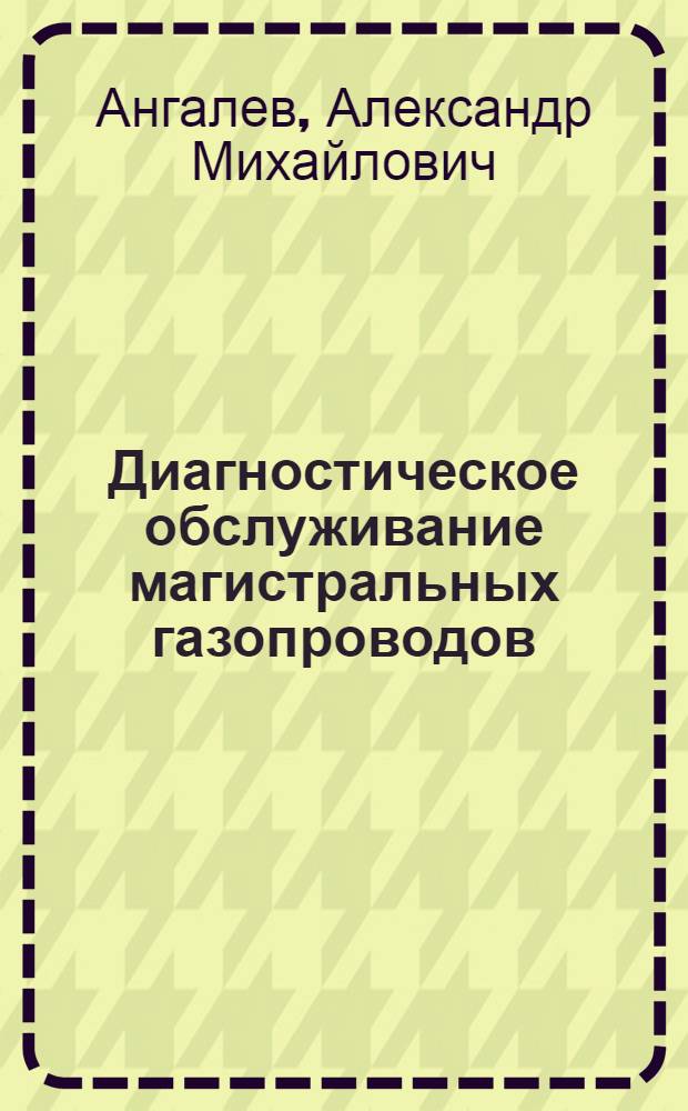 Диагностическое обслуживание магистральных газопроводов : учебное пособие для студентов высших учебных заведений, обучающихся по направлению подготовки магистров 130500 "Нефтегазовое дело"