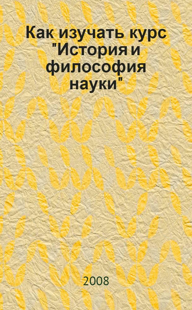 Как изучать курс "История и философия науки" : учебно-методическое пособие для аспирантов : наука, история науки, метатеория, философия науки, методы науки, наука как социальный институт, этика науки, наука и практика, научный текст