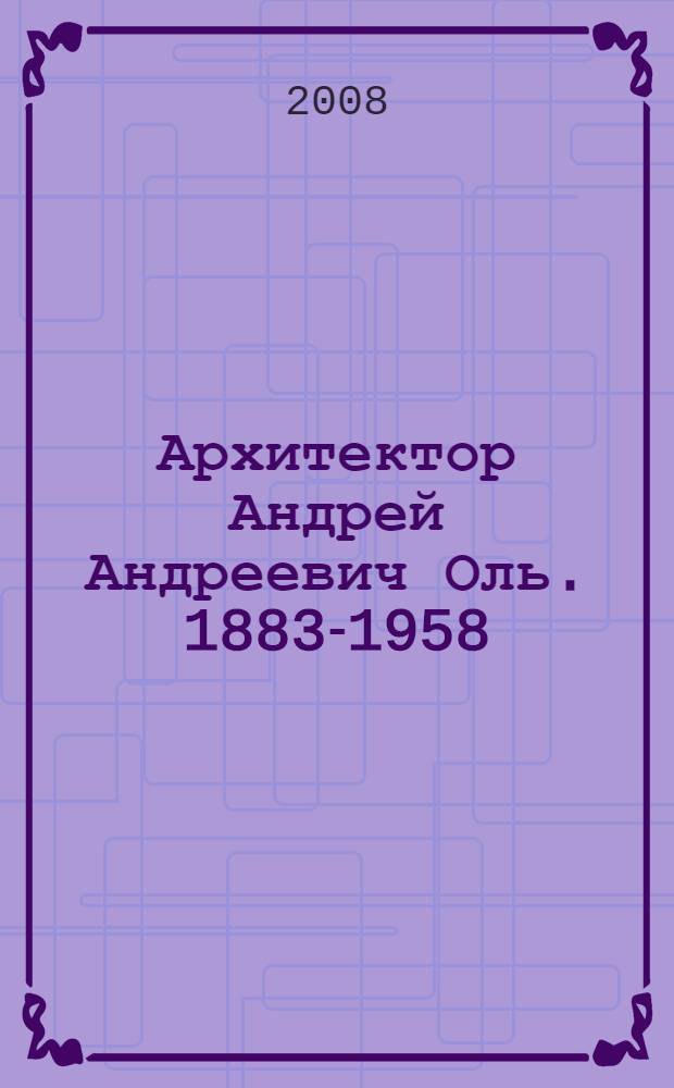 Архитектор Андрей Андреевич Оль. 1883-1958 : графика и документы в собрании Государственного музея истории Санкт-Петербурга : каталог
