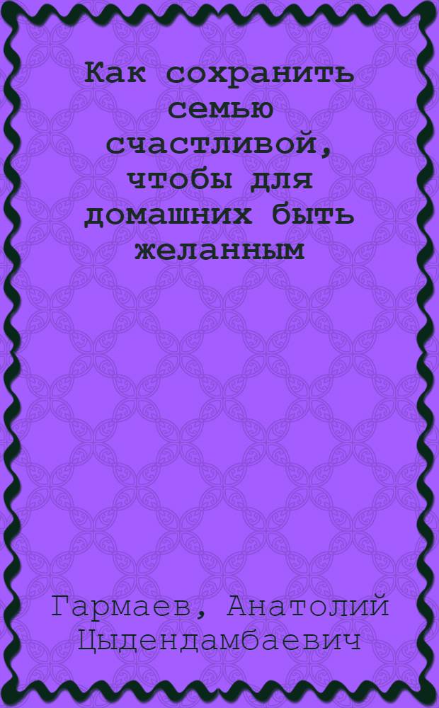 Как сохранить семью счастливой, чтобы для домашних быть желанным : (упражнения, правила: супружеские, родительские, детские, общие, общения)