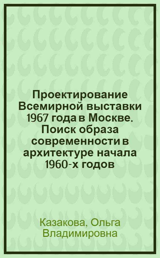 Проектирование Всемирной выставки 1967 года в Москве. Поиск образа современности в архитектуре начала 1960-х годов : автореф. дис. на соиск. учен. степ. канд. искусствоведения : специальность 18.00.01 <Теория и история архитектуры, реставрация и реконструкция ист.-архитектур. наследия>