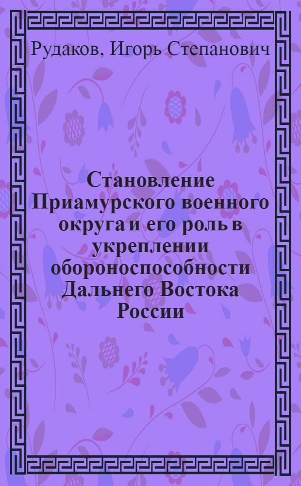 Становление Приамурского военного округа и его роль в укреплении обороноспособности Дальнего Востока России (1884-1917 гг.) : автореф. дис. на соиск. учен. степ. канд. ист. наук : специальность 07.00.02 <Отечеств. история>