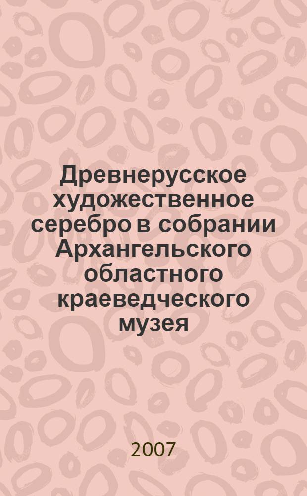 Древнерусское художественное серебро в собрании Архангельского областного краеведческого музея = Old russian silverware from the collection of the Arkhangelsk regional museum of local history : каталог