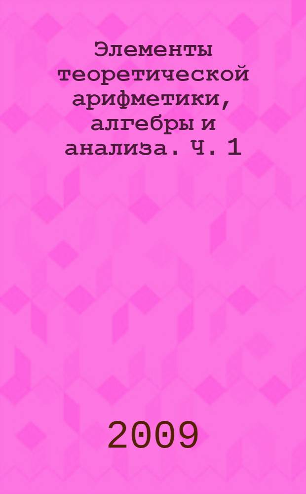 Элементы теоретической арифметики, алгебры и анализа. [Ч. 1]