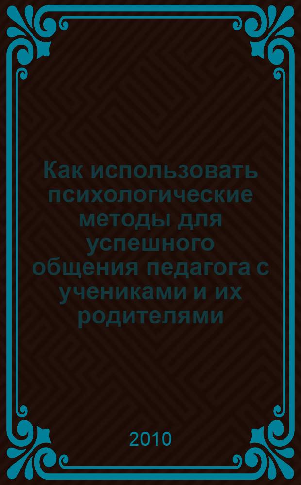 Как использовать психологические методы для успешного общения педагога с учениками и их родителями : практическое пособие