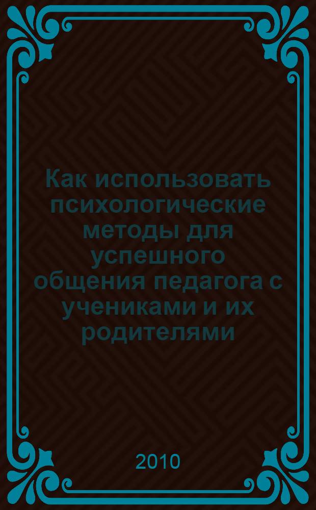 Как использовать психологические методы для успешного общения педагога с учениками и их родителями : практическое пособие