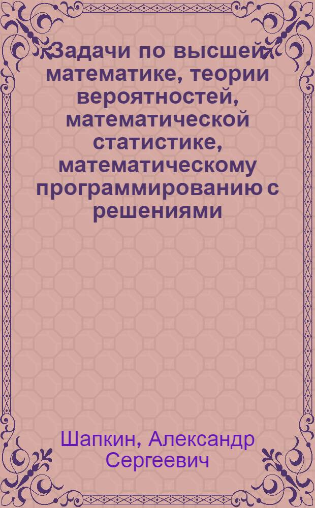 Задачи по высшей математике, теории вероятностей, математической статистике, математическому программированию с решениями : учебное пособие : для студентов высших учебных заведений, обучающихся по специальности 061800 "Математические методы в экономике" и другим экономическим специальностям