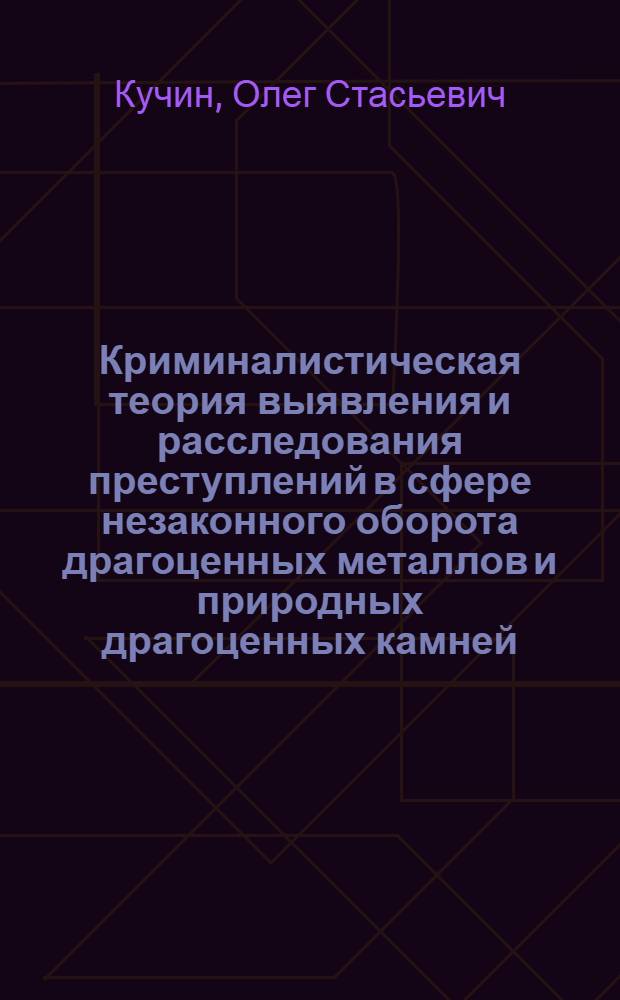 Криминалистическая теория выявления и расследования преступлений в сфере незаконного оборота драгоценных металлов и природных драгоценных камней : монография
