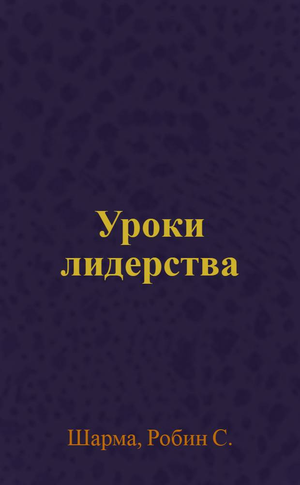 Уроки лидерства = Leadership wisdom from the monk who sold his Ferrari : восемь ритуалов для руководителей с перспективным видением : от монаха, который продал свой "Феррари"