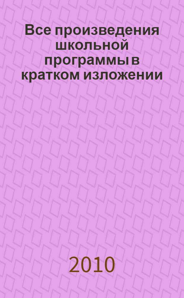 Все произведения школьной программы в кратком изложении : 10 класс : основное содержание произведений, биографии писателей, анализ текста, литературная критика, теория литературы
