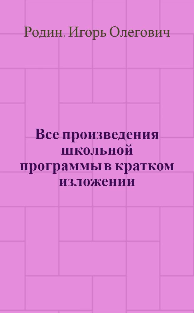 Все произведения школьной программы в кратком изложении : 10 класс : основное содержание произведений, биографии писателей, анализ текста, литературная критика, теория литературы