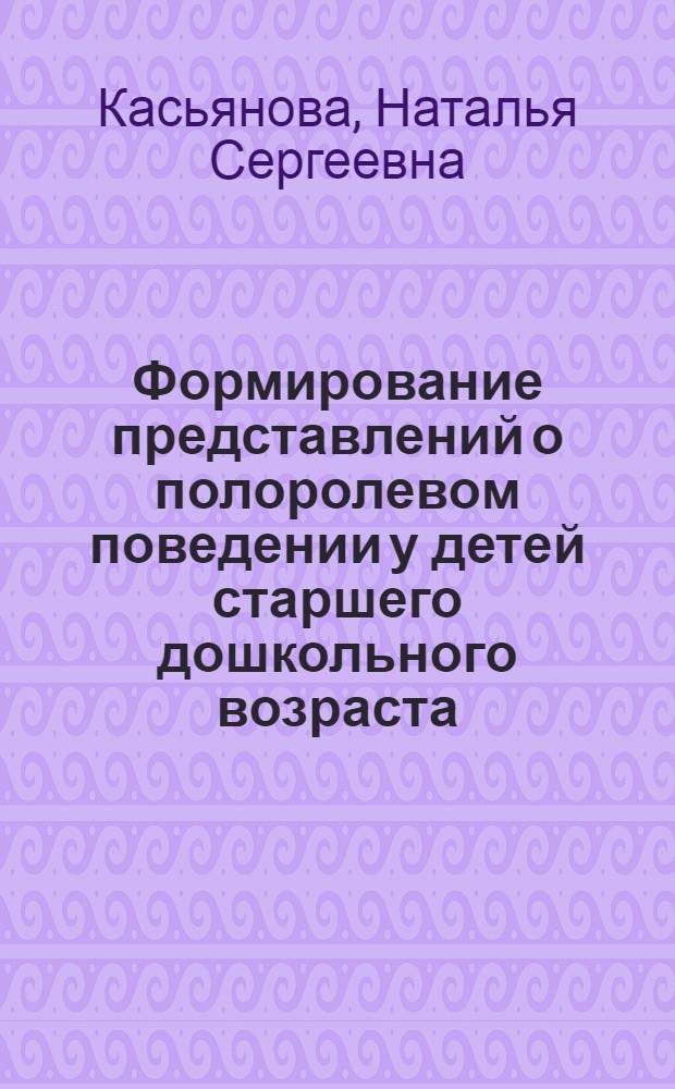 Формирование представлений о полоролевом поведении у детей старшего дошкольного возраста : автореф. дис. на соиск. учен. степ. канд. пед. наук : специальность 13.00.07 <Теория и методика дошк. образования>