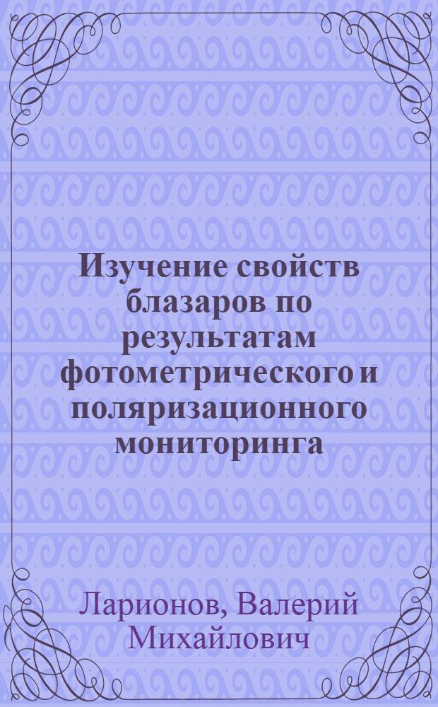 Изучение свойств блазаров по результатам фотометрического и поляризационного мониторинга : автореф. дис. на соиск. учен. степ. д-ра физ.-мат. наук : специальность 01.03.02 <Астрофизика и радиоастрономия>