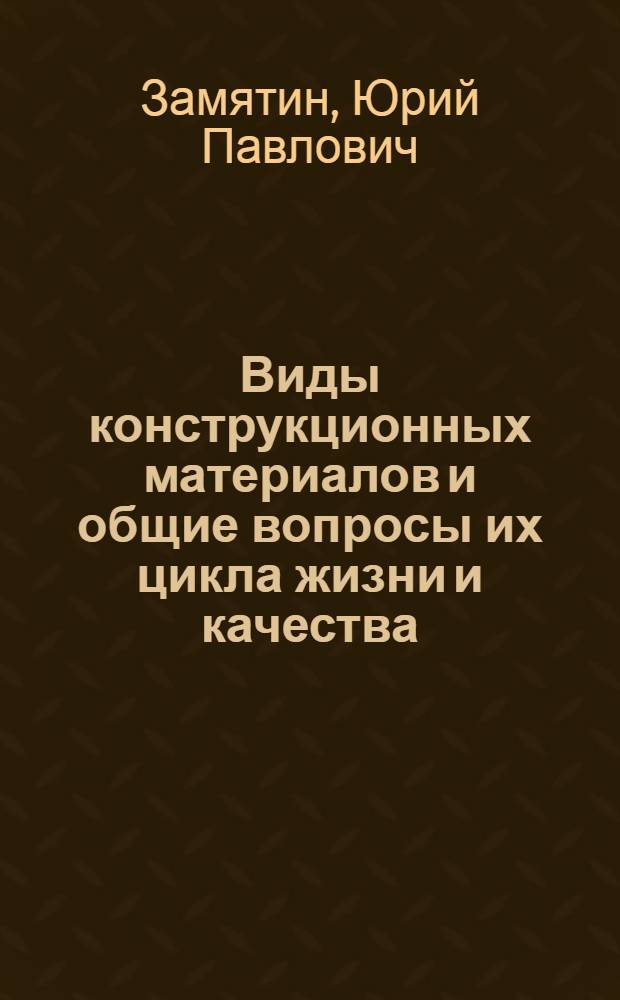 Виды конструкционных материалов и общие вопросы их цикла жизни и качества : учебное пособие : для студентов, обучающихся по специальностям "Литейное производство черных и цветных металлов", "Материаловедение и новые материалы", "Металлургия сварочного производства"
