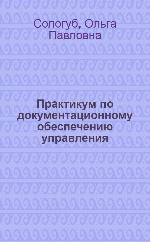 Практикум по документационному обеспечению управления : учебник для студентов высших учебных заведений, обучающихся по специальности "Документоведение и документационное обеспечение управления"