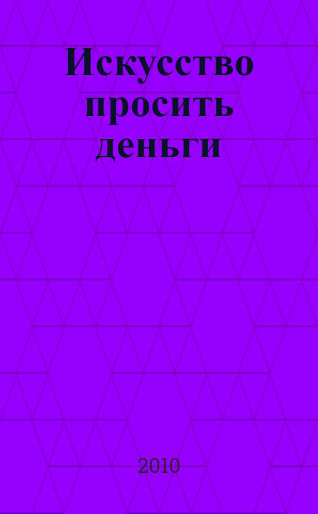 Искусство просить деньги : как просить кого угодно о какой угодно сумме для каких угодно целей