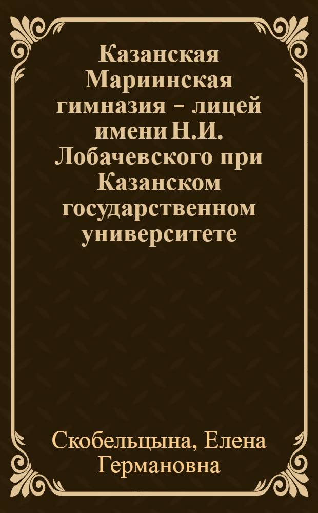 Казанская Мариинская гимназия - лицей имени Н.И. Лобачевского при Казанском государственном университете : 150 лет служения образованию