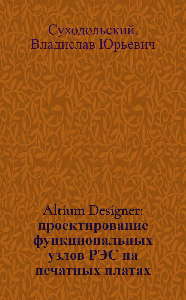 Altium Designer : проектирование функциональных узлов РЭС на печатных платах : учебное пособие для студентов высших учебных заведений, обучающихся по специальностям 210201 "Проектирование и технология радиоэлектронных средств" и 210202 "Проектирование и технология электронно-вычислительных средств" направления 210200 "Проектирование и технология электронных средств"