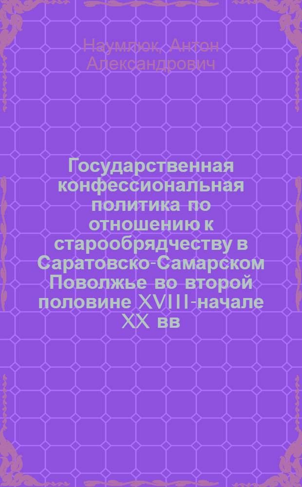Государственная конфессиональная политика по отношению к старообрядчеству в Саратовско-Самарском Поволжье во второй половине XVIII-начале XX вв. : автореферат диссертации на соискание ученой степени к. ист. н. : специальность 07.00.02 <Отечественная история>