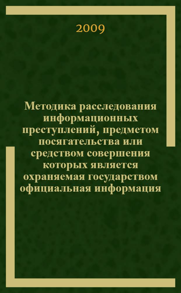 Методика расследования информационных преступлений, предметом посягательства или средством совершения которых является охраняемая государством официальная информация, включенная в оборот посредством компьютерных технологий : учебное пособие