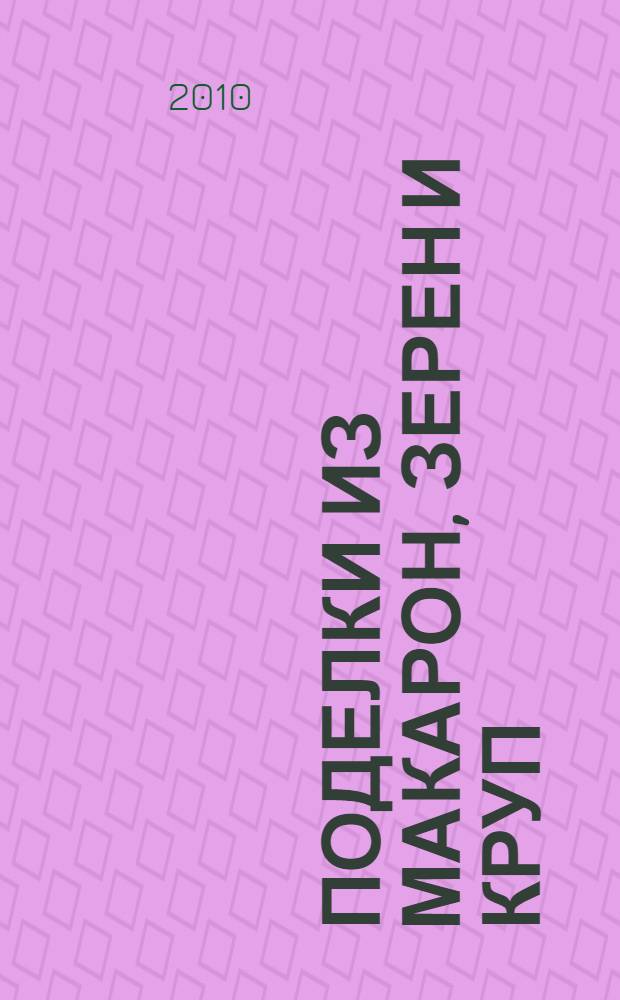 Поделки из макарон, зерен и круп : для младшего и среднего школьного возраста : для совместных занятий родителей и воспитателей с детьми