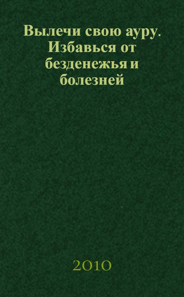 Вылечи свою ауру. Избавься от безденежья и болезней : как с помощью коррекции ауры првлечь к себе деньги и стать здоровым
