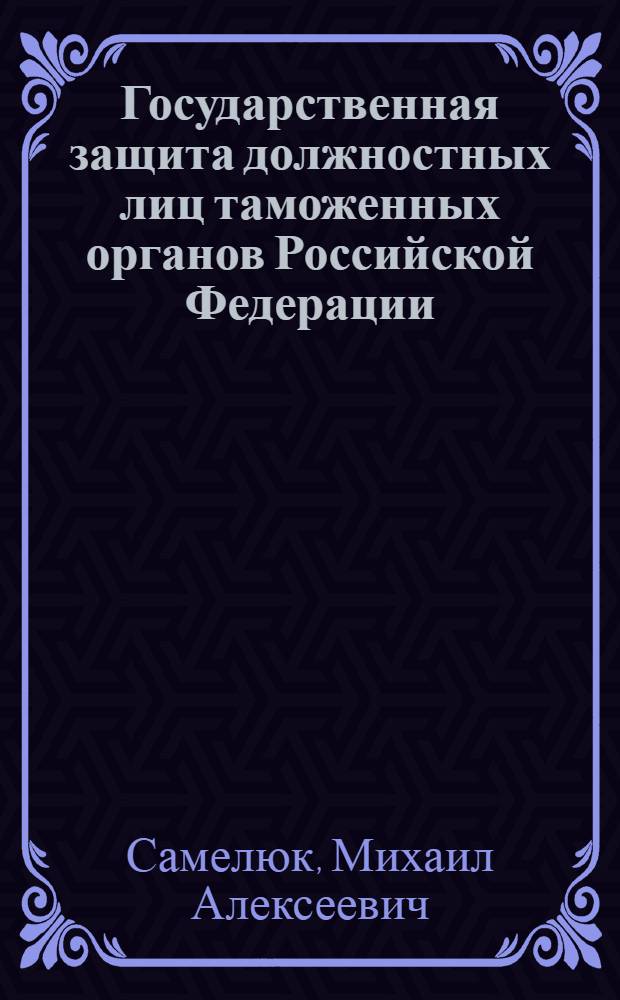 Государственная защита должностных лиц таможенных органов Российской Федерации: теория и практика правоохранительной деятельности : монография