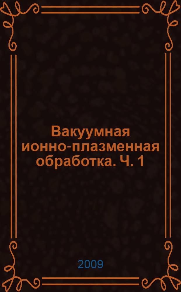 Вакуумная ионно-плазменная обработка. Ч. 1 : Формирование потоков газовой и металлической плазмы, их распределение в рабочем объеме камер вакуумных установок и формирование структур в поверхностных слоях конденсата металлической плазмы