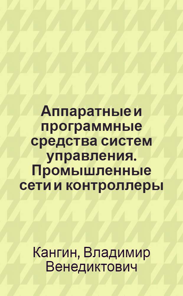 Аппаратные и программные средства систем управления. Промышленные сети и контроллеры : учебное пособие : для студентов высших учебных заведений, обучающихся по направлению подготовки 150400 - "Технологические машины и оборудование"