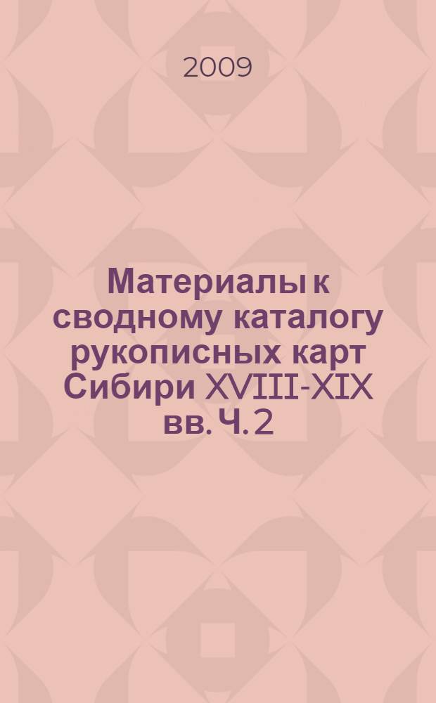 Материалы к сводному каталогу рукописных карт Сибири XVIII-XIX вв. Ч. 2