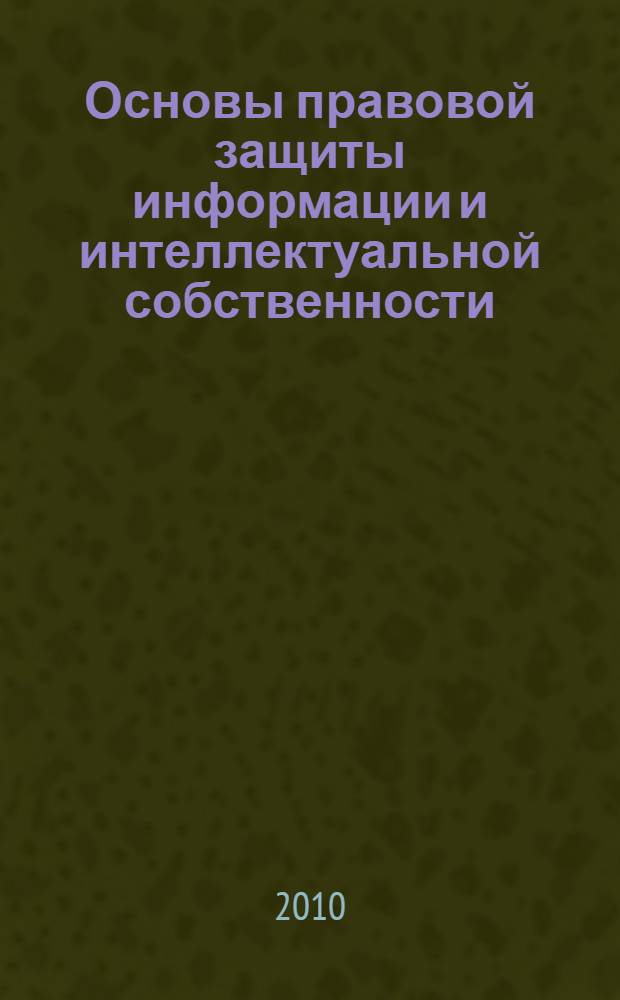 Основы правовой защиты информации и интеллектуальной собственности : учебное пособие : для изучения дисциплины "Правовая защита информации" в рамках специальности 090103.65 - "Организация и технология защиты информации"