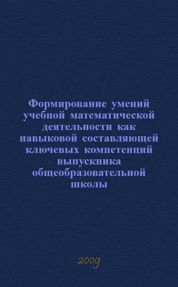 Формирование умений учебной математической деятельности как навыковой составляющей ключевых компетенций выпускника общеобразовательной школы : вопросы теории и практики : коллективная монография