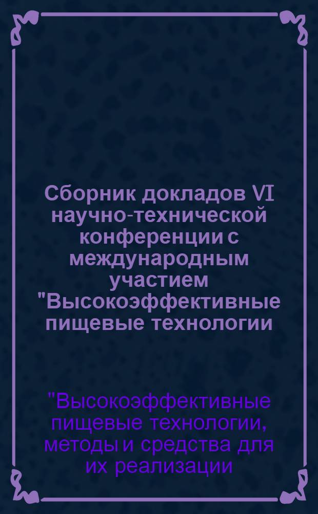 Сборник докладов VI научно-технической конференции с международным участием "Высокоэффективные пищевые технологии, методы и средства их реализации: эффективное использование ресурсов отрасли"