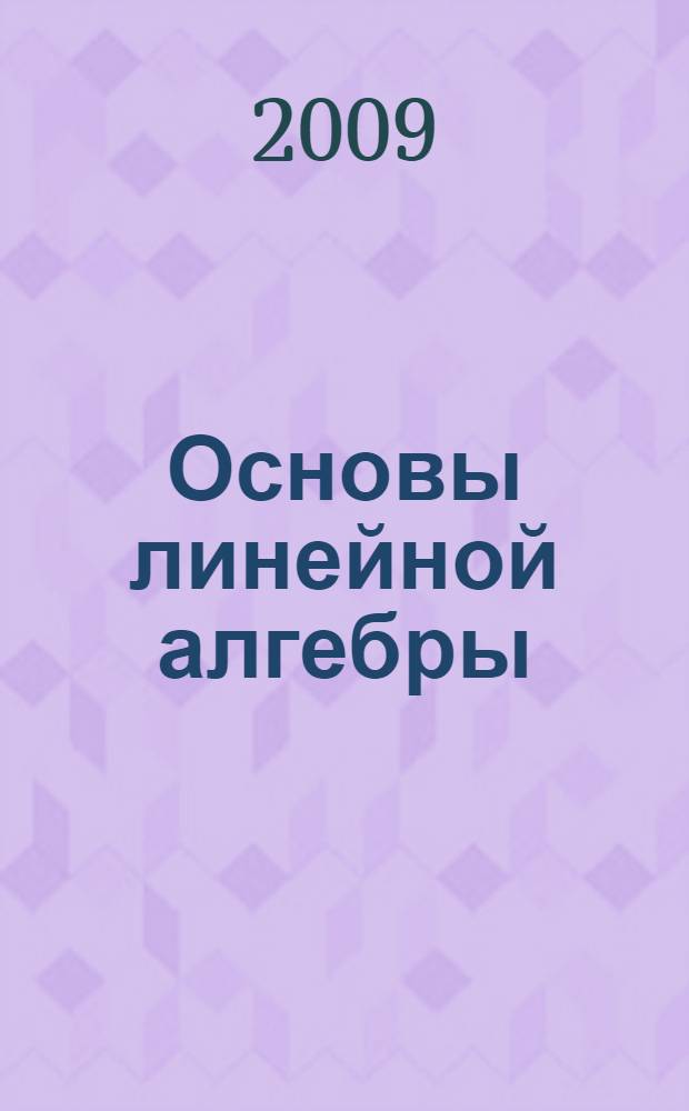 Основы линейной алгебры : учебное пособие : для студентов математических направлений и специальностей университетов : разработано к курсу "Линейная алгебра и аналитическая геометрия" (часть первая - "Линейная алгебра") для студентов физического, физико-технического и радиофизического факультетов