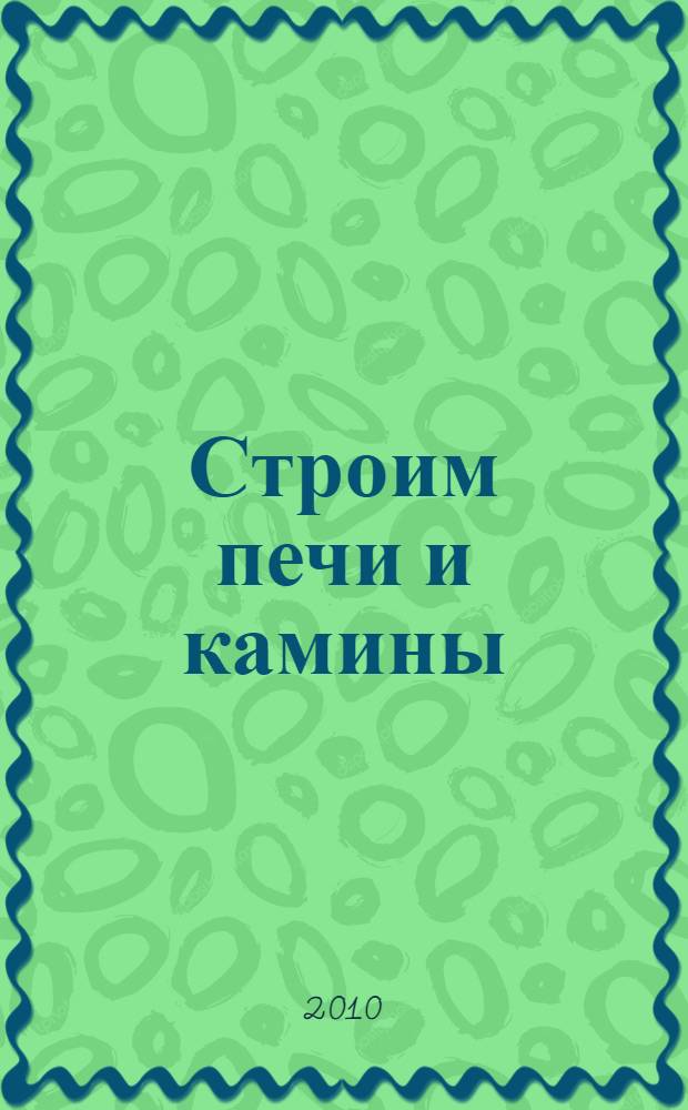 Строим печи и камины : устройство печи и камина, выбор места и размера, основные и вспомогательные материалы, способы кладки, реконструкция