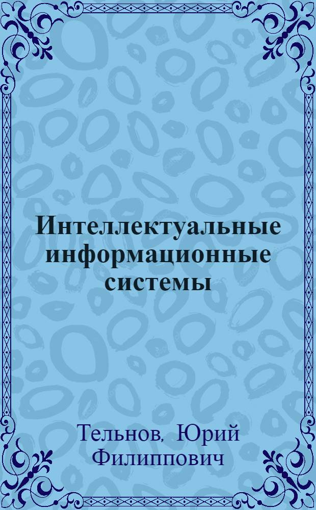 Интеллектуальные информационные системы : учебное пособие для студентов высших учебных заведений, обучающихся по направлению ВПО "Прикладная информатика", специальности "Прикладная информатика (по областям)" и другим техническим и экономическим специальностям