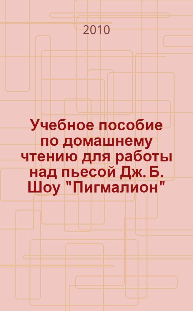 Учебное пособие по домашнему чтению для работы над пьесой Дж. Б. Шоу "Пигмалион" = The book of aids and supplementary materials for homereading lessons (G. B. Shaw, "Pygmalion")