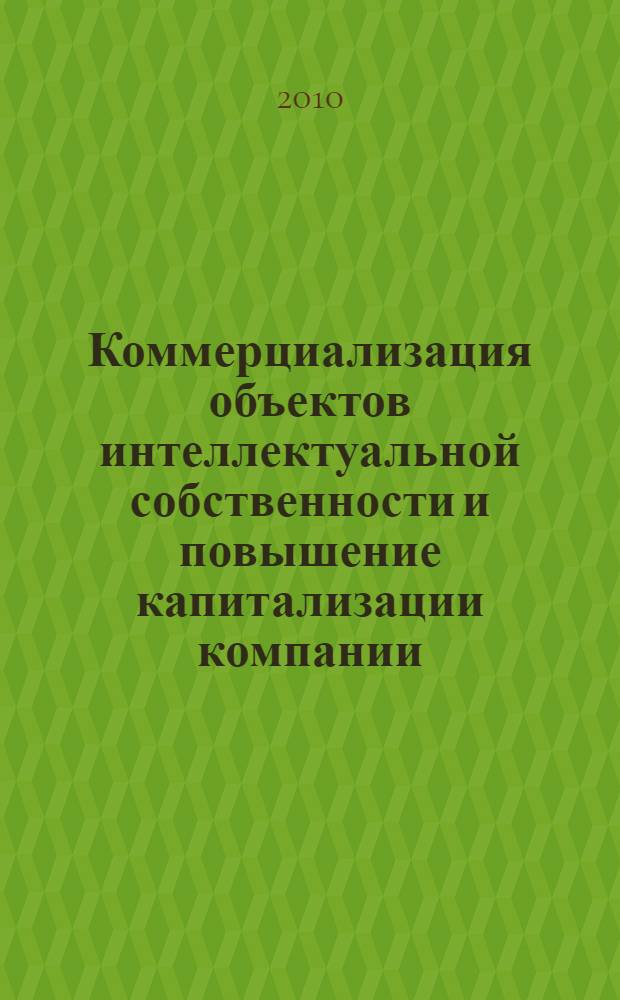 Коммерциализация объектов интеллектуальной собственности и повышение капитализации компании : материалы секционного заседания Третьего Всероссийского форума "Интеллектуальная собственность - XXI век", 20-23 апреля 2010 г
