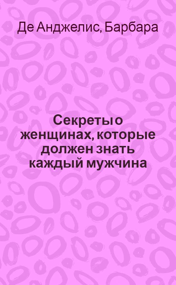 Секреты о женщинах, которые должен знать каждый мужчина : все о любви, сексе и взаимоотношениях под одной обложкой