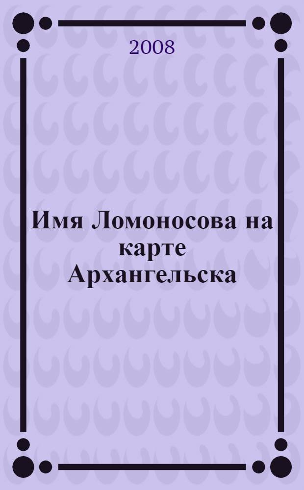 Имя Ломоносова на карте Архангельска : рекомендательный указатель