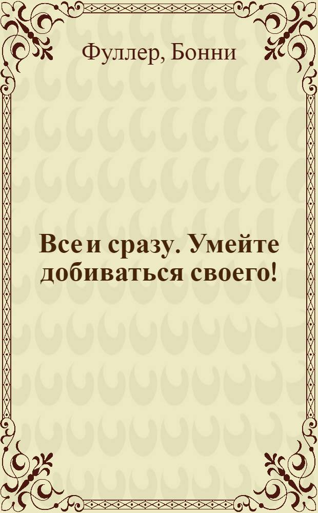 Все и сразу. Умейте добиваться своего! : успех, личная жизнь, карьера