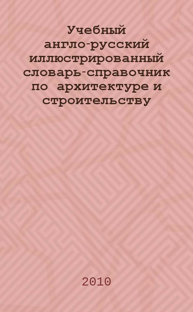 Учебный англо-русский иллюстрированный словарь-справочник по архитектуре и строительству : учебное пособие по направлению 630100 "Архитектура" : для студентов и аспирантов архитектурных и строительных вузов