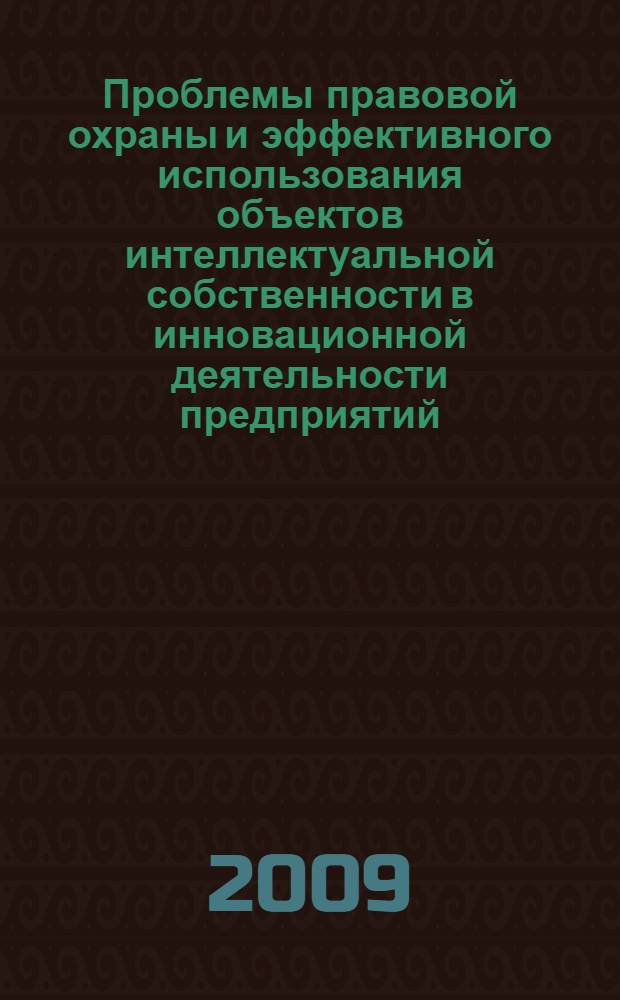 Проблемы правовой охраны и эффективного использования объектов интеллектуальной собственности в инновационной деятельности предприятий : материалы научно-практической конференции, 19 ноября 2009 г