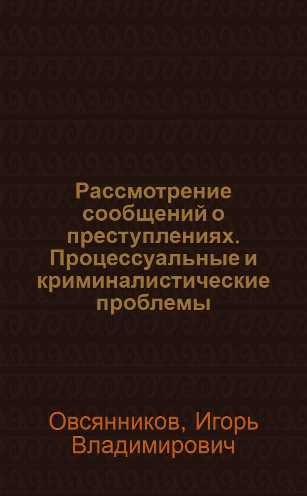 Рассмотрение сообщений о преступлениях. Процессуальные и криминалистические проблемы : научно-практическое и учебное пособие