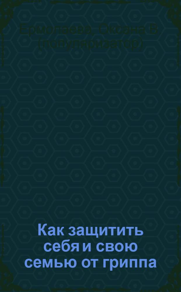 Как защитить себя и свою семью от гриппа : вся правда о препаратах, мерах профилактики и вакцинации