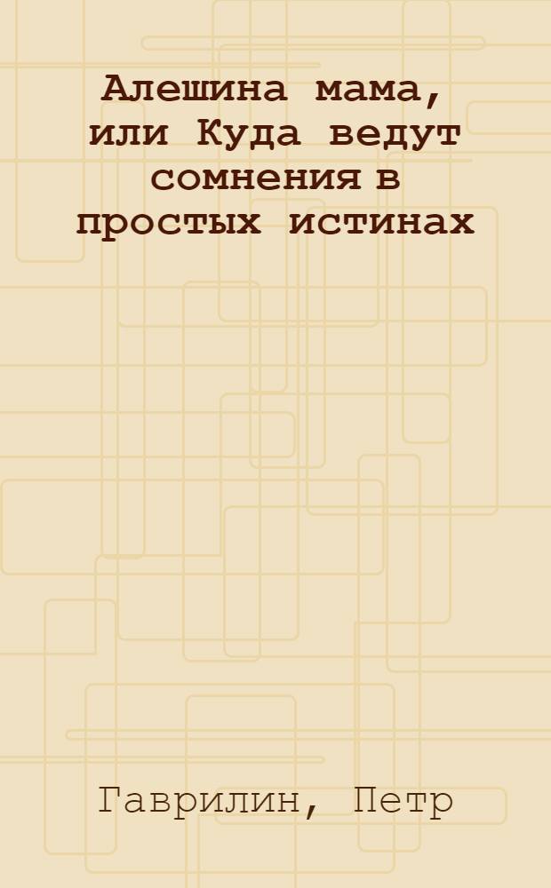 Алешина мама, или Куда ведут сомнения в простых истинах : для младшего и среднего школьного возраста