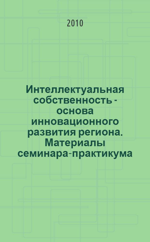 Интеллектуальная собственность - основа инновационного развития региона. Материалы семинара-практикума