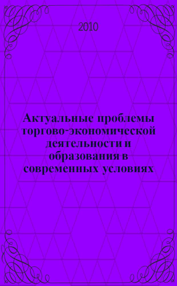 Актуальные проблемы торгово-экономической деятельности и образования в современных условиях : Пятая Международная научно-практическая конференция, проведенная, 23 апреля 2010 года : сборник научных трудов