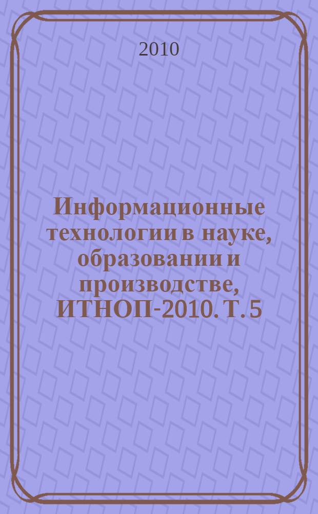 Информационные технологии в науке, образовании и производстве, ИТНОП-2010. Т. 5 : Проектирование и внедрение распределенных телекоммуникационных систем и структур управления