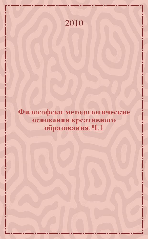 Философско-методологические основания креативного образования. Ч. 1 : Методология. Древний Восток. Античность. Современность